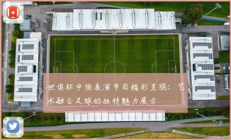 世俱杯中场表演节目精彩呈现：艺术融合足球的独特魅力展示
