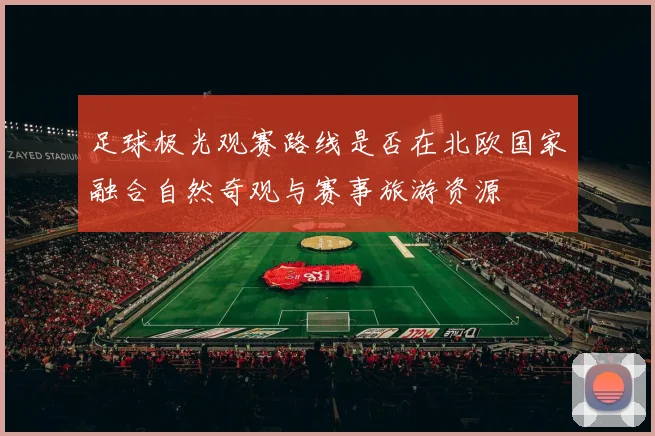 足球极光观赛路线是否在北欧国家融合自然奇观与赛事旅游资源