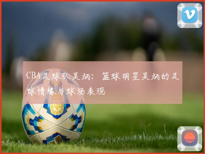 CBA足球队吴炳：篮球明星吴炳的足球情缘与球场表现