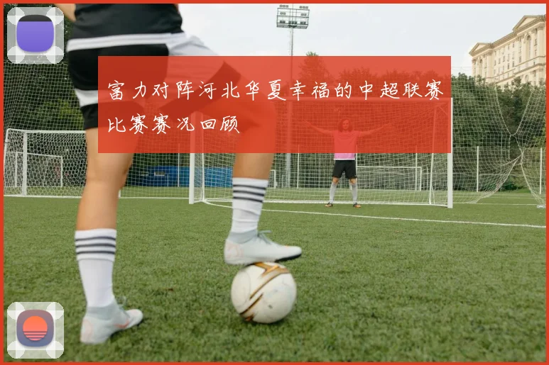 富力对阵河北华夏幸福的中超联赛比赛赛况回顾