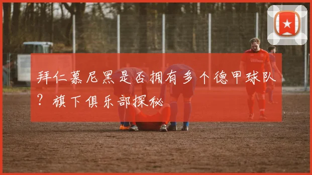 拜仁慕尼黑是否拥有多个德甲球队？旗下俱乐部探秘