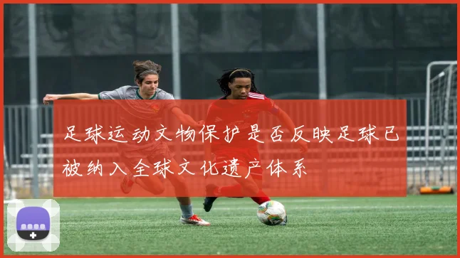 足球运动文物保护是否反映足球已被纳入全球文化遗产体系