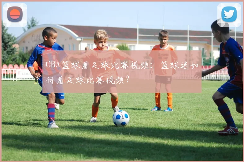 CBA篮球看足球比赛视频：篮球迷如何看足球比赛视频？